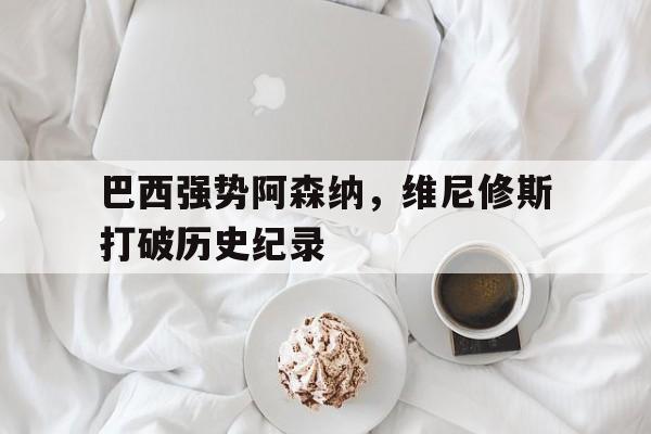 巴西强势阿森纳，维尼修斯打破历史纪录的简单介绍